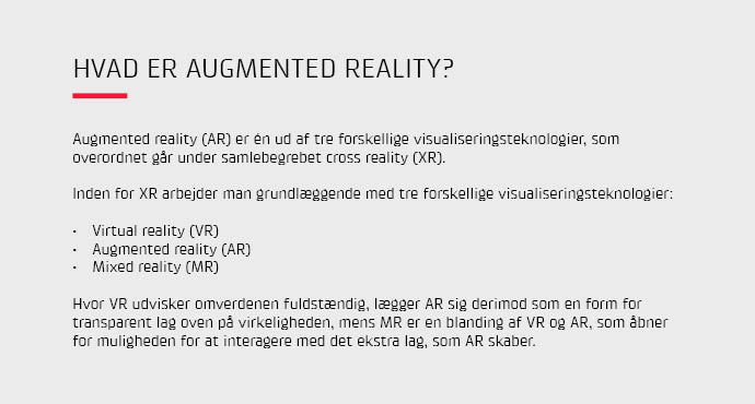Augmented reality (AR) er én ud af tre forskellige visualiseringsteknologier, som overordnet går under samlebegrebet cross reality (XR). Hvor VR udvisker omverdenen fuldstændig, lægger AR sig derimod som en form for transparent lag oven på virkeligheden.