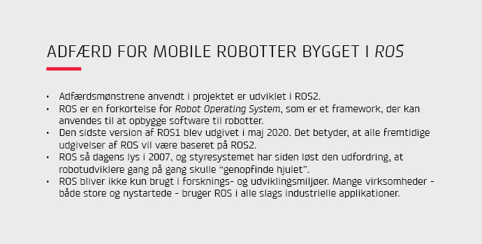 Adfrdsmnstrene anvendt i projektet er udviklet i ROS2.
ROS er en forkortelse for Robot Operating System, som er et framework, der kan anvendes til at opbygge software til robotter.