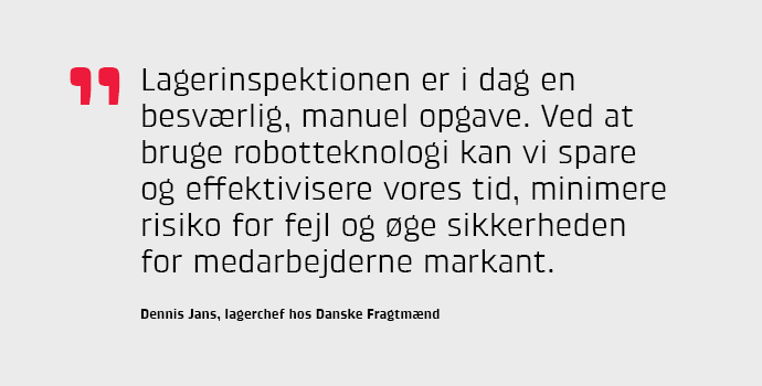 Lagerinspektionen er i dag en besvrlig, manuel opgave. Ved at bruge robotteknologi kan vi spare og effektivisere vores tid, minimere risiko for fejl og ge sikkerheden for medarbejderne markant, siger Dennis Jans, lagerchef hos Danske Fragtmnd.