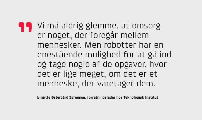 Vi må aldrig glemme, at omsorg er noget, der foregår mellem mennesker. Men robotter har en enestående mulighed for at gå ind og tage nogle af de opgaver, hvor det er lige meget, om det er et menneske, der varetager dem, siger Birgitte Østergård Sørensen.