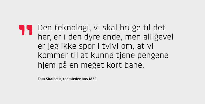 - Den teknologi, vi skal bruge til det her, er i den dyre ende, men alligevel er jeg ikke spor i tvivl om, at vi kommer til at kunne tjene pengene hjem p en meget kort bane, konkluderer Tom Skaibk fra MEC.