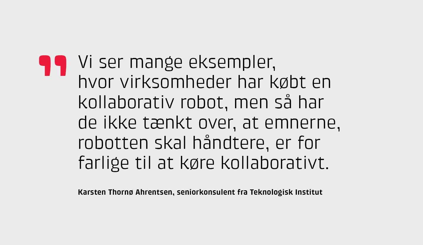 "Vi ser mange eksempler, hvor virksomheder har kbt en kollaborativ robot, men s har de ikke tnkt over, at emnerne, robotten skal hndtere, er for farlige til at kre kollaborativt," Karsten Thorn Ahrentsen, seniorkonsulent fra Teknologisk Institut.