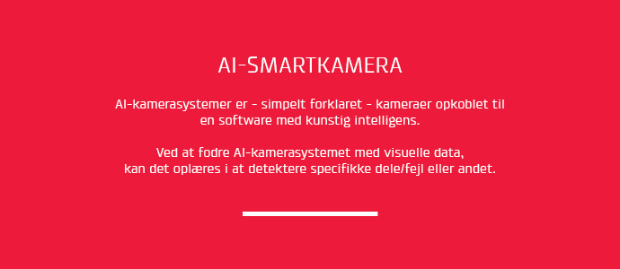 AI-kamerasystemer er simpelt forklaret kameraer opkoblet til en software med kunstig intelligens. Ved at fodre AI-kamerasystemet med visuelle data, kan det oplres i at detektere specifikke dele/fejl m.m.