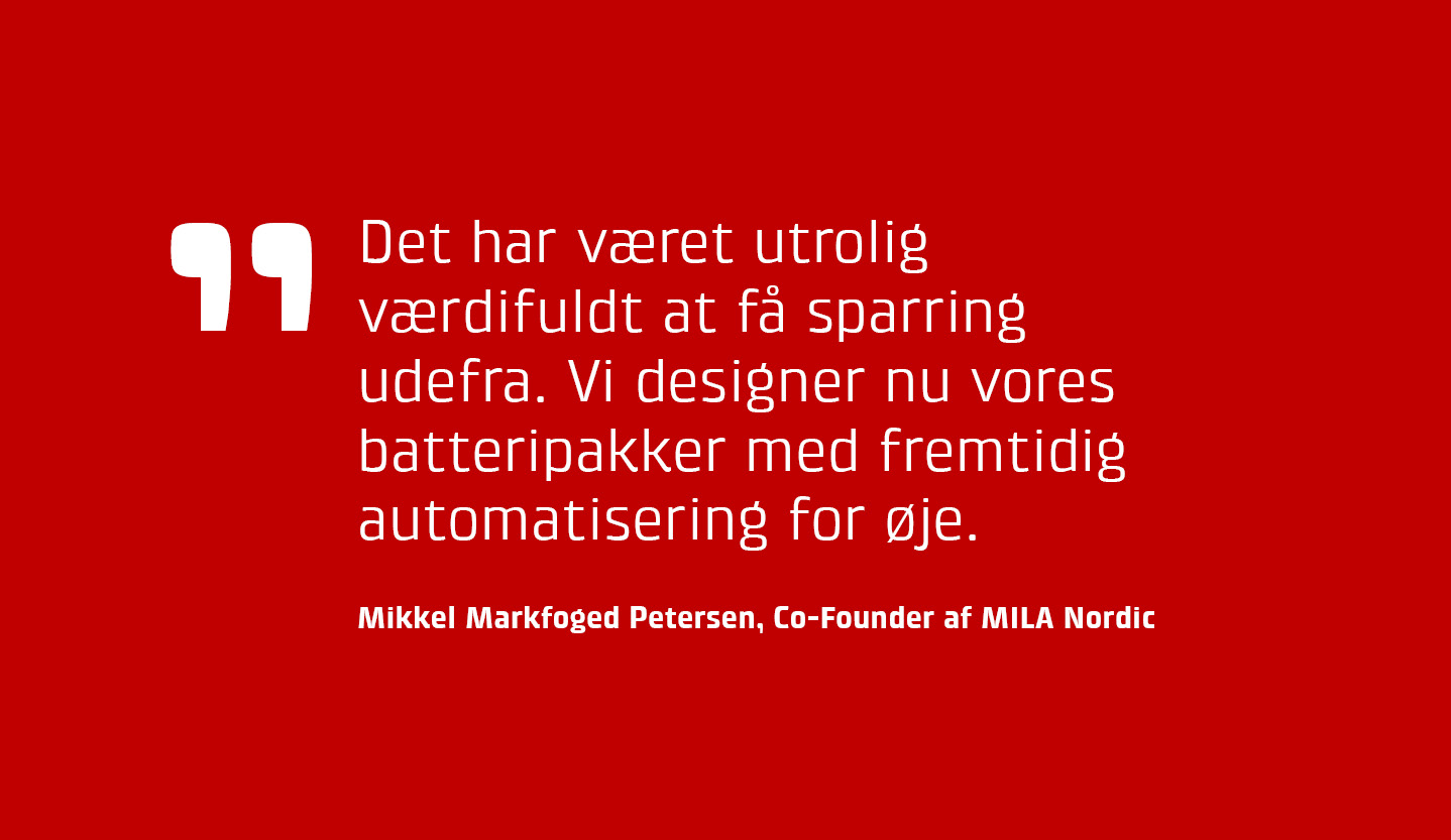 Det har vret utrolig vrdifuldt at f sparring udefra. Vi designer nu vores batteripakker med fremtidig automatisering for je, siger Mikkel Markfoged Petersen, Co-Founder af MILA Nordic