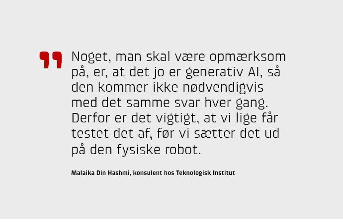 Noget, man skal være opmærksom på, er, at det jo er generativ AI, så den kommer ikke nødvendigvis med det samme svar hver gang. Derfor er det vigtigt, at vi lige får testet det af, før vi sætter det ud på den fysiske robot.