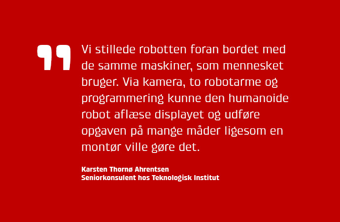 Vi stillede robotten foran bordet med de samme maskiner, som mennesket bruger. Via kamera, to robotarme og programmering kunne den humanoide robot aflse displayet og udfre opgaven p mange mder ligesom en montr ville gre det.